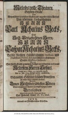 Mitleidsvolle Thränen, Bey dem Grabe Des Wegen seiner herrlichen Gaben und tugendreichen Wesens Von jedermann Hochgeschätzten Herrn Carl Achatius Becks, Des Hoch-Edelgebohrnen Herrn, Herrn Caspar Achatius Becks, Beeder Rechten Hochberühmten Doctoris und Professoris Publici, des Hochlöblichen Schöppen-Stuhls Assessoris Ordinarii,Wie auch Des Fürstl. sächs. gemeinen Hoffger. verordneten Advocati Aeltesten Herrn Sohns, Welcher am 12. Mart. 1717. diese Welt erblicket, Am 19. Jul. 1724. seeligst wieder verschieden, Und darauf den 21. ejusd. Bey nächtl. Solenner Leichen-Proceßion Zu seiner Ruhe bestattet worden; Wordurch Denen Höchstbetrübtesten Eltern Sein wehmüthiges Beyleid schuldigst bezeugen wollen Deroselben Gehorsamst-ergebenster Vetter und Diener Carl Friderich Ulmer SS. Th. Stud.