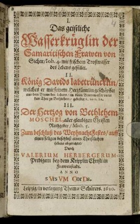 I. Das geistliche Wasserkrüglin der Samaritischen Frawen von Sichar/ Joh. 4. mit frischem Trostwasser des Lebens gefüllet : II. König Davids labetrüncklin/ ... 2. Sam. 23. III. Der Hertzog von Bethlehem Moschel, aller gleubigen Christen Rathgeber/ Mich. 5. : Zum beschluß des WeyhnachtFestes/ auff einen seligen beschluß eines Christlichen Lebens abgerichtet
