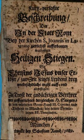 Kurtz-verfaßte Beschreibung, der In der Statt Rom Bey der Kirchen S. Joannis in Laterano zierlichist aufferbauten warhafften Heiligen Stiegen. So Christus Jesus unser Erlöser, zur Zeit seines Leydens drey unterschidliche mahl auff- und abgestigen : Zu Trost der andächtigen Verehrer der auffgerichten dergleichen H. Stiegen, in dem würdigen Gotts-Hauß SS. Cajetani und Adelheyd in München, bey denen Ehrwürdigen PP. Theatinern