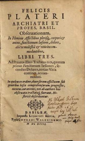 Felicis Plateri ... Observationum In Hominis Affectibus plerisq[ue] corpori & animo, functionum laesione, dolore aliave molestia et vitio incommodantibus Libri Tres : Ad Praxeos illius Tractatus tres ...