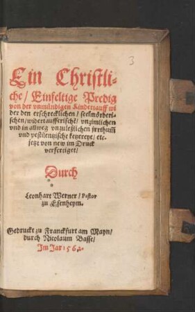 Ein Christli=||che/ Einfeltige Predig || von der vnmuendigen Kindertauff wi||der den erschrecklichen/ seelmœrderi=||schen/ widertaufferischẽ/ vnzimlichen || vnd in allweg vnzuleßlichen jrrthũm || vnd pestilentzische ketzereye/ etc.|| jetzt von new im Druck || verfertiget/|| Durch || Leonhart Werner/ Pastor || zu Esenheym.||