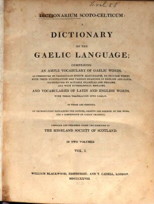 Dictionarium Scoto-Celticum : a Dictionary of the Gaelic Language ; comprising an ample vocabulary of Gaelic words, as preserved in Vernacular speech, manuscripts, or printed works, with their signification and various meanings in English and Latin, illustrated by suitable examples and phrases, and with ethymological remarks, and vocabularies of Latin and English words, with their translation into Gaelic, 1