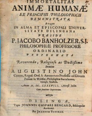 Immortalitas Animae Humanae Ex Principiis Philosophicis Demonstrata, Atque In Alma Et Episcopali Universitate Dilingana Praeside P. Jacobo Banholzer, S.J. Philosophiae Professore Ordinario Propugnata a Reverendo, Religioso ac Doctißimo Domino Augustino John Canon. Regul. Ord. S. Augustini Professo ad Divum Petrum in Waldsee ... Anno M.DC.LXXXVIII. Mense Iulio