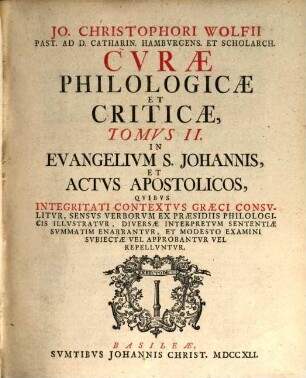 Jo. Christophori Wolfii Past. Ad D. Catharin. Hamburgens. Et Scholarch. Curae Philologicae Et Criticae ... : Quibus Integritati Contextus Graeci Consulitur, Sensus Verborum Ex Praesidiis Philologicis Illustratur, Diversae Interpretum Sententiae Summatim Enarrantur, Et Modesto Examini Subiectae Vel Approbantur Vel Repelluntur, 2. In Evangelium S. Johannis, Et Actus Apostolicos