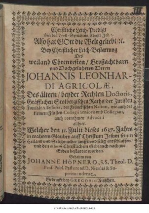 Christliche Leich-Predigt über das Trost-Sprüchlein Christi Joh. 3. Also hat Gott die Welt geliebt/ [et]c. : Bey Christlicher Leich-Bestattung Des ... Herrn Johannis Leonhardi Agricolae, Des ältern/ beyder Rechten Doctoris, Gräfflichen Stolbergischen Raths/ der Juristen Facultät Assessoris, der Fränckischen Nation, wie auch des kleinern Fürsten-Collegii Senioris und Collegiati, auch vornehmen Advocati allhier. Welcher den 11. Julii dieses 1637. Jahrs ... entschlaffen/ und den 16 huius ... zur Erden bestattet worden