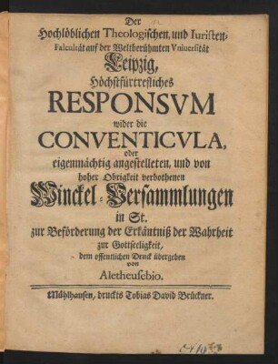 Der Hochlöblichen Theologischen, und Iuristen-Facultät auf der Weltberühmten Universität Leipzig, Höchstfürtrefliches Responsum wider die Conventicula, oder eigenmächtig angestelleten, und von hoher Obrigkeit verbothenen Winckel-Versammlungen in St. zur Beförderung der Erkäntniß der Wahrheit zur Gottseeligkeit, dem offentlichen Druck übergeben