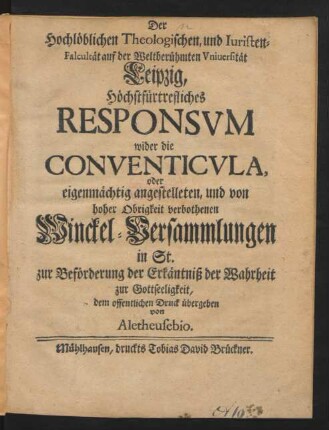 Der Hochlöblichen Theologischen, und Iuristen-Facultät auf der Weltberühmten Universität Leipzig, Höchstfürtrefliches Responsum wider die Conventicula, oder eigenmächtig angestelleten, und von hoher Obrigkeit verbothenen Winckel-Versammlungen in St. zur Beförderung der Erkäntniß der Wahrheit zur Gottseeligkeit, dem offentlichen Druck übergeben