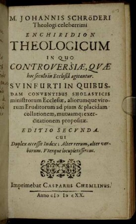 M. Johannis Schröderi Theologi celeberrimi Enchiridion Theologicum in Quo Controversiae, Quae hoc seculo in Ecclesia agitantur : Svinfurti In Quibusdam Conventibus Sholasticis ministrorum Ecclesiae, ... ad piam ... collationem, ... propossitae.
