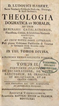 D. Ludovici Habert, Sacrae Facultatis Parisiensis Doctoris, ... theologia dogmatica et moralis : ad usum seminarii catalaunensis planissima, critica, et solidissima methodo conscripta , nunc vero ad usum totius orbis litterarii, post plures editiones parisienses et venetas in Germania etiam secundis curis recusa, in VIII. tomos divisa, et a plurimis mendis sollicite purgata, 2. De Incarnatione, De Cultu Sanctorum, SS. Imaginum Et Reliquiarum, Et De Gratia Christi