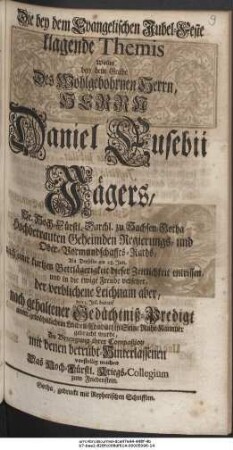 Die bey dem Evangelischen Jubel-Feste klagende Themis Wollte bey dem Grabe Des Wohlgebohrnen Herrn, Herrn Daniel Eusebii Jägers, Sr. Hoch-Fürstl. Durchl. zu Sachsen-Gotha Hochbetrauten Geheimden Regierungs- und Ober-Vormundschaffts-Raths, Als Derselbe am 28. Jun. nach einer kurtzen Bettlägerigkeit dieser Zeitlichkeit entrissen, und in die ewige Freude versetzet, der verblichene Leichnam aber, den 2. Jul. darauf nach gehaltener Gedächtniß-Predigt unter gewöhnlichem Leichen-Conduct in Seine Ruhe-Kammer gebracht wurde, Zu Bezeugung ihrer Compaßion mit denen betrübt-Hinterlassenen vorstellig machen Das Hoch-Fürstl. Kriegs-Collegium zum Friedenstein.