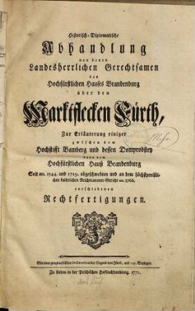 Historisch-diplomatische Abhandlung von denen landesherrlichen Gerechtsamen des Hochfürstlichen Hauses Brandenburg über den Marktflecken Fürth : Zur Erläuterung einiger zwischen dem Hochstift Bamberg und dessen Domprobstey dann dem Hochfürstlichen Hauß Brandenburg seit an. 1544 und 1719 obgeschwebten und an dem höchstpreißlichen kaiserlichen Reichscammer-Gericht an. 1766 entschiedenen Rechtfertigungen
