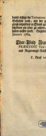Von Gottes Gnaden Wir Carl Theodor Pfaltz-Graf bey Rhein, ... Fügen männiglichen hiermit zu wissen, was massen Uns die mehrfältige Anzeig geschehen, daß ein und andere derer in Chur-Pfalz Eingesessenen- und Begütherdten von Adel verschiedentlich unternommen haben, in das Uns als Landes-Fürsten einzig zustehende Jagd-Regale sich einzudringen, ja sogar ihre ohnbefugte Anmassungen mit offener Gewalt, und Thätlichkeiten gegen Unsere Civil- und Jagd-Bediente in Ausübung zu bringen; ... : [Gegeben Mannheim den 18ten Januarii 1764.]