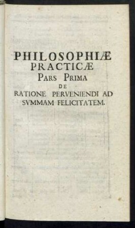 Philosophiae Practicae Pars Prima De Ratione Perveniendi Ad Summam Felicitatem
