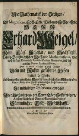 Die Mathematick der Seeligen : Als Der Magnificus ... Herr Erhard Weigel/ Röm. Käys. Majestät/ und Hochfürstl. Pfaltz-Sultzbachischer Rath und Mathematicus, wie auch hiesiger Universität Professor Publicus Honorarius, und des gantzen Senatus Academici Senior, Dem 21 Martii 1699sten Christ-Jahres Sein mit Ruhm geführtes Leben seeligst beschloß/ Und dem 25sten gemeldeten Monaths darauf/ in hiesiger Michaelis- oder Haupt-Kirchen die Christ-gewöhnlichen Leich-Ceremonien vor sich giengen