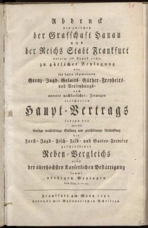 Abdruck des zwischen der Grafschaft Hanau und der Reichs Stadt Frankfurt unterm 1ten August 1785. zu gütlicher Beylegung der bis dahin obgewalteten Grenz- Jagd- Gelaits- Güther-Freyheits- und Verleyhungs- auch anderer nachbarlicher- Irrungen errichteten Haupt-Vertrags : sodenn des über die künftige wechselseitige Stellung und gleichförmige Bestraffung der Forst- Jagd- Fisch- Feld- und Garten-Freveler geschlossenen Neben-Vergleichs ; nebst der allerhöchsten Kayserlichen Bestättigung sammt nöthigen Beylagen von Nro. 1-11.