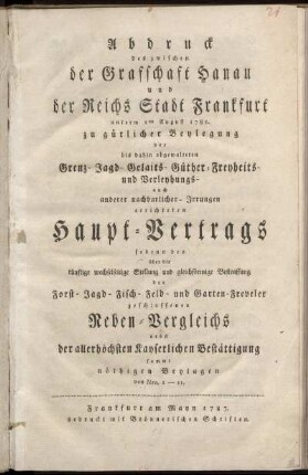 Abdruck des zwischen der Grafschaft Hanau und der Reichs Stadt Frankfurt unterm 1ten August 1785. zu gütlicher Beylegung der bis dahin obgewalteten Grenz- Jagd- Gelaits- Güther-Freyheits- und Verleyhungs- auch anderer nachbarlicher- Irrungen errichteten Haupt-Vertrags : sodenn des über die künftige wechselseitige Stellung und gleichförmige Bestraffung der Forst- Jagd- Fisch- Feld- und Garten-Freveler geschlossenen Neben-Vergleichs ; nebst der allerhöchsten Kayserlichen Bestättigung sammt nöthigen Beylagen von Nro. 1-11.