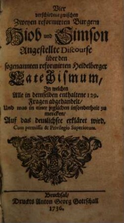Vier verschiedene zwischen Zweyen reformirten Burgern Hiob und Simson Angestellte Discourse über den sogenannten reformirten Heidelberger Catechismum : In welchen Alle in demselben enthaltene 129. Fragen abgehandelt, Und was in einer jeglichen insonderheit zu mercken, Auf das deutlichste erkläret wird