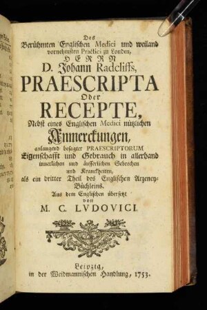 Des Berühmten Englischen Medici und weiland vornehmsten Practici zu Londen, Herrn D. Johann Radcliffs, Praescripta Oder Recepte, Nebst eines Englischen Medici nützlichen Anmerckungen, anlangend besagter Praescriptorum Eigenschafft und Gebrauch in allerhand innerlichen und äusserlichen Gebrechen und Kranckheiten, als ein dritter Theil des Englischen Arzeney-Büchleins