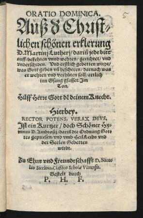 ORATIO DOMINICA.|| Auß d' Christ=||lichen schönen erklerung || D. Martinj Lutherj/ dariñ jede bitt || auff/ bekehren vnnd wehren/ gerichtet/ vnd || vnderschiden. Vnd erstlich gebetten wirdt/|| was Gott geben vñ bescheren/ darnach was || er wehren vnd verh#[ue]ten soll/ artlich || inn Gsang gfasset. Jm || Ton.|| Hilff Herre Gott dẽ deinem Knecht.|| Hierbey.|| RECTOR POTENS, VERAX DEVS.|| Jst ein Kurtzer/ doch Sch#[oe]ner Hy=||mnus D. Ambrosij/ dariñ die Ordnung Got=||tes gepriesen/ vnd vmb Heil Leibs vnd || der Seelen Gebetten || wirdt.|| Zu Ehrn vnd Freundtschafft D. Nico=||lao Sicelino, Claßico Scholae Vlmensis.|| Gestelt durch || P. H. F.||