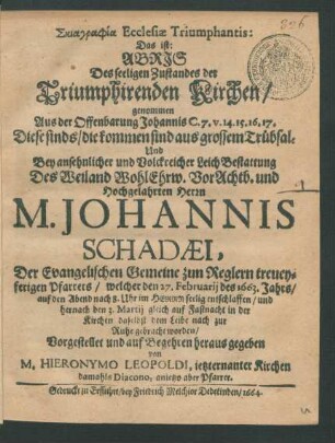 Skiagraphia Ecclesiae Triumphantis: Das ist: Abris Des seeligen Zustandes der Triumphirenden Kirchen : genommen Aus der Offenbarung Johannis C. 7. v. 14. 15. 16. 17. Diese sinds/ die kommen sind aus grossem Trübsal: Und Bey ... LeichBestattung Des ... Herrn M. Johannis Schadaei, Der Evangelischen Gemeine zun Reglern treueyferigen Pfarrers/ welcher den 27. Februarii des 1663. Jahrs ... entschlaffen/ und hernach den 3. Martii ... zur Ruhe gebracht worden