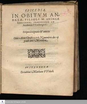 EPICEDIA, || IN OBITVM AN=||DREÆ, FILIOLI M. ANDREÆ || SCHATONIS, PROFESSORIS IN || Academia VVitebergensi: || Scripta à cognatis & amicis. || Obiit Anno Christi 1576. Nouembris die 18. || paulò ante Meridiem. ||