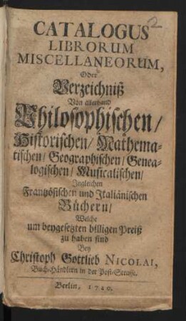 Catalogus Librorum Miscellaneorum, Oder Verzeichniß Von allerhand Philosophischen/ Historischen/ Mathematischen/ Geographischen/ Genealogischen/ Musicalischen/ Ingleichen Frantzösischen und Italiänischen Büchern, Welche um beygesetzten billigen Preiß zu haben sind Bey Christoph Gottlieb Nicolai, Buch-Händlern in der Post-Strasse