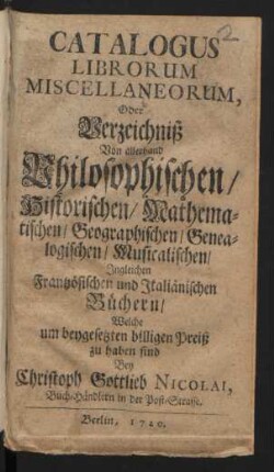 Catalogus Librorum Miscellaneorum, Oder Verzeichniß Von allerhand Philosophischen/ Historischen/ Mathematischen/ Geographischen/ Genealogischen/ Musicalischen/ Ingleichen Frantzösischen und Italiänischen Büchern, Welche um beygesetzten billigen Preiß zu haben sind Bey Christoph Gottlieb Nicolai, Buch-Händlern in der Post-Strasse