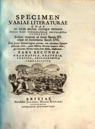 Specimen Variae Literaturae Quae In Urbe Brixia Ejusque Ditione Paulo Post Typographiae Incunabula Florebat Scilicet vergente ad finem Saeculo XV. usque ad medietatem Saeculi XVI. : Unde praeter Brixiani ingenii gloriam, tam Annalium Typographicorum series, quam Historia literaria temporis illius, quo bonarum Artium renata sunt studia, illustrantur, 2. Pars ... Grammatica, Oratoria, Poetica, Philosophica Complectitur