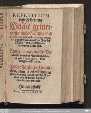 REPETITION || vnd Erklerung || Welche gemei=||ne [oe]ffentliche Schriffte vnd || Confessiones, das rechte Corpus Doctri-||nae, Das ist/ Summarischer Jnhalt/|| F[ue]rbild/ vnd Richtschnur || der reinen Lehre sein.|| Sampt angehengter De=||claration/ von den f[ue]rnembsten die=||ser zeit Controuersijs, oder || Religions Streiten.|| Aus der F[ue]rstlich: Braun=||schweigischen KirchenOrdnung || genommen/ vnd jetzundt f[ue]r die Kir=||chen vnd Schulen daselbst || insonderheit gedruckt.||