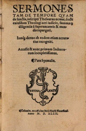 Sermones Tam De Tempore Qvam de sanctis, inscripti Thesaurus nouus : docti cuiusdam Theologi acri iudicio, summaq[ue] diligentia à superuacaneis & mendis repurgati. Iamq[ue] denuo ab eodem etiam accuratius recogniti. Accessit & nunc primum Index rerum locupletissimus, [1]. Pars hyemalis