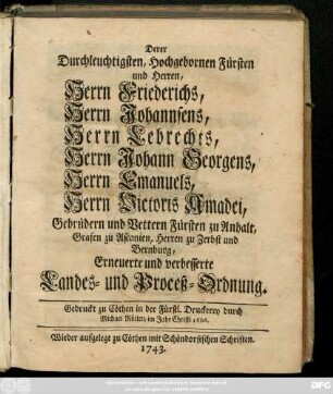 Derer Durchleuchtigten, Hochgebornen Fürsten und Herren, Herrn Friederichs, Herrn Johannsens, Herrn Lebrechts, Herrn Johann Georgens, Herrn Emanuels, Herrn Victoris Amadei, Gebrüder und Vettern Fürsten zu Anhalt, Grafen zu Ascanien, Herren zu Zerbst und Bernburg, Erneuerte und verbesserte Landes- und Proceß-Ordnung : Gedruckt zu Cöthen in der fürstl. Druckerey durch Michael Röelen, im Jahr Christi 1666.