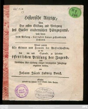 Historische Anzeige, Von Der ersten Stiftung und Verlegung des Gießer academischen Pädagogiums, auch denen vom Anfang - bis daher daran gestandenen Lehrern : Womit zugleich Alle Gönner und Freunde der Wissenschaften, zu der den ten und Septembr. zu haltenden öffentlichen Prüfung der Jugend, und feyerlichen Red-Uebung einiger vorzüglicher Jünglinge eingeladen werden, von Johann Jacob Ludwig Borck