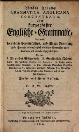 Theodor Arnolds Grammatica Anglicana concentrata oder kurzgefaßte Englische Grammatic : worinnen die richtige Pronunciation, und alle zur Erlernung dieser Sprache unumgänglich nöthigen Grundsätze aufs deutlichste und leichteste abgehandelt sind ...