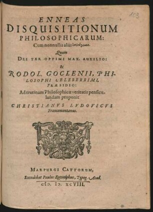 ENNEAS || DISQUISITIONUM || PHILOSOPHICARUM:|| ... Quam || DEI TER OPTIMI MAX. AUXILIO:|| & || RODOL.|| GOCLENII, PHI-||LOSOPHI CELEBERRIMI,|| PRAESIDIO:|| Ad trutinam Philosophicae veritatis pensicu-||landam proponit || CHRISTIANVS LVDOVICVS || Francomontanus.||