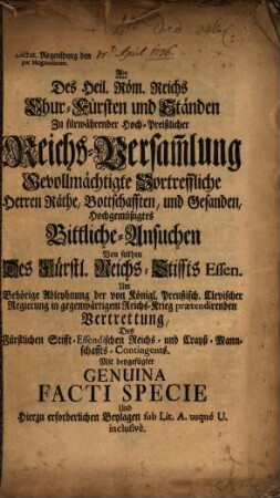 An des Heil. Röm. Reichs Churfürsten und Ständen zu fürwährender Reichs-Versammlung ... Herrn Räthe ... bittliche Ansuchen von seithen des Reichs-Stiffts Essen um behörige Ableyhnung ... des fürstlichen Stifftessendischen Reichs- und Crayß-Mannschafts-Contingents : mit beygefügter genuina facti specie