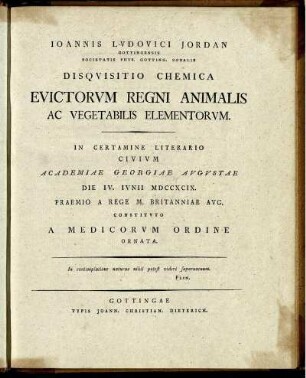 Joannis Ludovici Jordan Gottingensis Sociatatis Phys. Gotting. Sodalis Disquisitio Chemica Evictorum Regni Animalis Ac Vegetabilis Elementorum : In Certamine Literario Civium Academiae Georgiae Augustae Die IV. Iunii MDCCXCIX. Praemio A Rege M. Britanniae Aug. Constituto A Medicorum Ordine Ornata