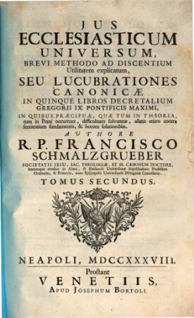 Jus Ecclesiasticum Universum : Brevi Methodo Ad Discentium Utilitatem explicatum, Seu Lucubrationes Canonicae ; In Quinque Libros Decretalium Gregorii IX. Pontificis Maximi, in quibus praecipuae, quae tum in Theoria, tum in Praxi occurrunt, difficultates solvuntur, allatis etiam contra sentientium fundamentis, & horum solutionibus ..., 2