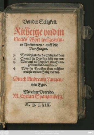 Von der Seligkeit.|| Richtige vnd in || Gottes Wort wolgegrün=||te Antworten/ auff die || Vier Fragen.|| 1. Wer die sind/ die da Selig werden?|| 2. Ob auch die Papisten selig werden?|| 3. Warumb die Papisten das Euan=||gelium nicht annemen?|| 4. Was die Papisten thum müssen/|| weñ sie wöllen Selig werden.|| Durch Andream Langen/|| von Eger.|| Mit einer Vorrede.|| M. Cyriaci Spangenberg.||