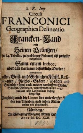 S. R. Imp. Circuli Franconici Geographica Delineatio : in 64. Tabelln, zu handsamen Gebrauch also zertheilt, vorgestellet. Samt einem Indice, über alle darinnen befindliche Oerter: worunter aller Geist- und Weltlichen Fürstl. Residentzien, Reichs-Städte, Städte und Städtlein, sowol auch anderer namhafften Clöster, Schlösser, Vestungen, und Marckflecken, Longitudines und Latitudines richtig beygefügt: Zugleich auch die Lineen der unterlegten Posten von Nürnberg nach andere Städte umher mit eingebracht = Francken-Land mit Seinen Gräntzen