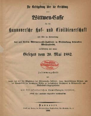 Die Gesetzgebung über die Errichtung einer Wittwen-Casse für die Hannoversche Hof- und Civildienerschaft und über die Verwendung des mit diesem Wittwencasse-Institute in Verbindung stehenden Waisenfonds einschließlich des neuen Gesetzes vom 20. Mai 1882. : zusammengestellt und wegen des von den Mitgliedern des Wittwencasse-Instituts, deren hinterbliebenen Wittwen und den Vormündern der berechtigten Waisen zu beobachtenden Verfahrens in Wittwen -Casse- und Waisenfonds-Angelegenheiten mit den erforderlichen Anmerkungen versehen, jedoch ohne amtlichen Charakter veröffentlicht