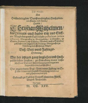Des Hochwürdigsten/ Durchlauchtigsten/ Hochgebornen Fürsten und Herrn/ Herrn/ Christian Wilhelmen/ des Primats/ auch beyder Ertz: und Stiffter/ Magdeburg und Halberstadt/ postulirten Administratorn, Marggraffen zu Brandenburg ... Buß: Bett: unnd Fasttags-Ordnung/ Wie bey jetzigen gantz sorglichen und hochgefährlichen Leufften ... Der angeordnete Buß: Bett: unnd Fasttag/ in Sr. F. Gn. Primat und Ertzstifft Magdeburg ... gehalten werden soll
