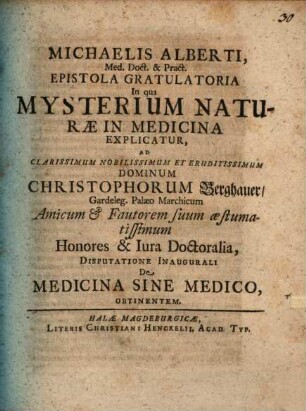 Michaelis Alberti, Med. Doct. & Pract. Epistola Gratulatoria In qua Mysterium Naturæ In Medicina Explicatur : Ad ... Christophorum Berghauer, Gardeleg. Palæo Marchicum Amicum & Fautorem suum æstumatissimum Honores & Iura Doctoralia Disputatione Inaugurali De Medicina Sine Medico, Obtinentem
