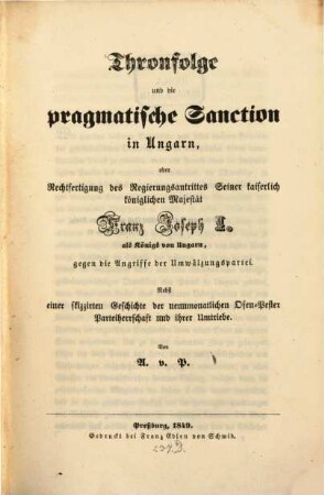 Thronfolge und die pragmatische Sanction in Ungarn, oder Rechtfertigung des Regierungsantrittes Seiner k. k. Maj. Franz Joseph I, als Königs von Ungarn, gegen die Angriffe der Umwälzungspartei, ... : Nebst einer skizzirten Geschichte neunmonatl. Ofen-Pastor-Partheiherrschaft u. der Amtriebe. Von A. v. P.