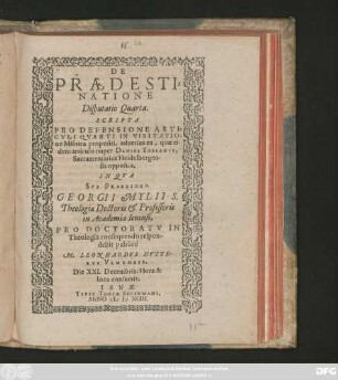 DE || PRAEDESTI=||NATIONE || Disputatio Quarta.|| SCRIPTA || PRO DEFENSIONE ARTI=||CVLI QVARTI IN VISITATIO-||ne Misnica propositi, aduersus ea, quae ei-||dem articulo nuper DANIEL TOSSANVS,|| Sacramentarius Heidelbergen-||sis opposuit.|| IN QVA || SVB PRAESIDIO || GEORGII MYLII S.|| Theologiae Doctoris et Professoris || in Academia Ienensi,|| PRO DOCTORATV IN || Theologia consequendo respon-||debit publicè || M. LEONHARDVS HVTTE-||RVS VLMENSIS.|| Die XXI. Decembris. Hora & || loco consuetis.||