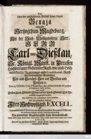 Das Uber dem unschätzbaren Verlust seines klugen Benajä ächzende Hertzogthum Magdeburg, Wolte, Als der Hoch-Wohlgebohrne Herr, Herr Carl von Dießkau, Sr. Königl. Majest. in Preussen Hochbetrauten Geheimder Rath, wie auch Hochverordneter Regierungs- und Consistorial-Rath des Hertzogthums Magdeburg, Erb- und Gerichts-Herr auf Dießkau und Lochau [et]c. Den 19. Octobr. 1721. in Magdeburg ... verblich Und darauf Dessen Hoch-Adelicher Cörper in das Hoch-Adeliche Erb-Begräbniß eingesencket wurde, Mit bestürtzter und wehmüthiger Feder vorstellen Und den tödtlichen Hintritt Jhro Hochwohlgeb. Excell. Als Hochansehnliche Curatoris der Magdeburgischen Provincial-Tische auf der berühmten Königl. Preuß. Friedrichs-Universität Die sämtliche Magdeburgische Tisch-Genossenschafft