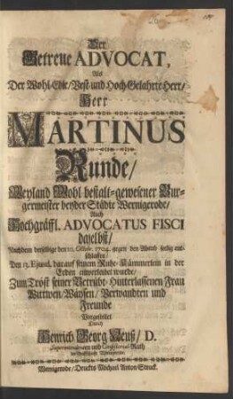 Der Getreue Advocat, Als Der Wohl-Edle, Best- und Hoch-Gelahrte Herr, Herr Martinus Runde, Weyland Wohl bestalt-gewesener Burgermeister beyder Städte Wernigerode Auch Hochgräffl. Advocatus Fisci daselbst, Nachdem derselbige den 10. Octobr. 1704 gegen den Abend seelig entschlaffen, Den 13. Ejusd. darauf seinem Ruhe-Kämmerlein in der Erden einverleibet wurde, Zum Trost seiner Betrübt-Hinterlassenen Frau Wittwen, Wäysen, Verwandten und Freunde