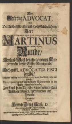 Der Getreue Advocat, Als Der Wohl-Edle, Best- und Hoch-Gelahrte Herr, Herr Martinus Runde, Weyland Wohl bestalt-gewesener Burgermeister beyder Städte Wernigerode Auch Hochgräffl. Advocatus Fisci daselbst, Nachdem derselbige den 10. Octobr. 1704 gegen den Abend seelig entschlaffen, Den 13. Ejusd. darauf seinem Ruhe-Kämmerlein in der Erden einverleibet wurde, Zum Trost seiner Betrübt-Hinterlassenen Frau Wittwen, Wäysen, Verwandten und Freunde