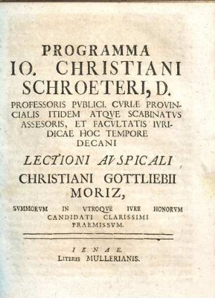 Programma Io. Christiani Schroeteri, D. Professoris Pvblici. CvriæProvincialis Itidem Atqve Scabinatvs Assesoris, Et Facvltatis Ivridicae Hoc Tempore Decani Lectioni Avspicali Christiani Gottliebii Moriz, Svmmorvm In Vtroqve Ivre Honorvm Candidati Clarissimi Praemissvm