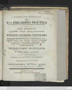 Dissertatio Epistolica De ICto Philosopho Practico : Qva Viro Magnifico Illvstri Atqve Excellentissimo Iohanni Georgio Pertschio Serenissimo Brvnovicensivm Ac Lvnebvrgensivm Dvci A Consiliis Avlicis, Ivris Vtrivsqve Doctori Et Professori ... Vicerectoris Dignitatem In Alma Ivlia Carolina Die XXV. Ivnii MDCCXLVIII. Primvm Felicissime Svscipienti Decentissime Gratvlatvr Christophorvs Mathias Seidel L. L. C. Et Societ. Tevt. Helmst. Membrvm