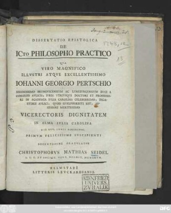 Dissertatio Epistolica De ICto Philosopho Practico : Qva Viro Magnifico Illvstri Atqve Excellentissimo Iohanni Georgio Pertschio Serenissimo Brvnovicensivm Ac Lvnebvrgensivm Dvci A Consiliis Avlicis, Ivris Vtrivsqve Doctori Et Professori ... Vicerectoris Dignitatem In Alma Ivlia Carolina Die XXV. Ivnii MDCCXLVIII. Primvm Felicissime Svscipienti Decentissime Gratvlatvr Christophorvs Mathias Seidel L. L. C. Et Societ. Tevt. Helmst. Membrvm